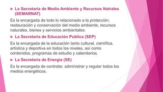 La Secretaria de Medio Ambiente y Recursos Natrales
(SEMARNAT)
Es la encargada de todo lo relacionado a la protección,
restauración y conservación del medio ambiente, recursos
naturales, bienes y servicios ambientales.
 La Secretaria de Educación Publica (SEP)
Es la encargada de la educación tanto cultural, científica,
artística y deportiva en todos los niveles, así como
contenidos, programas de estudio y calendarios.
 La Secretaria de Energía (SE)
Es la encargada de controlar, administrar y regular todos los
medios energéticos.
 