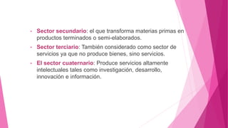 • Sector secundario: el que transforma materias primas en
productos terminados o semi-elaborados.
• Sector terciario: También considerado como sector de
servicios ya que no produce bienes, sino servicios.
• El sector cuaternario: Produce servicios altamente
intelectuales tales como investigación, desarrollo,
innovación e información.
 