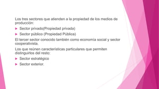 Los tres sectores que atienden a la propiedad de los medios de
producción:
 Sector privado(Propiedad privada)
 Sector público (Propiedad Pública)
El tercer sector conocido también como economía social y sector
cooperativista.
Los que reúnen características particulares que permiten
distinguirlos del resto:
 Sector estratégico
 Sector exterior.
 