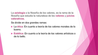 La axiología o la filosofía de los valores, es la rama de la
filosofía que estudia la naturaleza de los valores y juicios
valorativos.
Se divide en dos grandes ramas:
 La ética: En cuanto a teoría de los valores morales de lo
bueno.
 Estética: En cuanto a la teoría de los valores artísticos o
de lo bello.
 