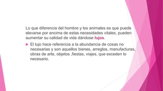 Lo que diferencia del hombre y los animales es que puede
elevarse por encima de estas necesidades vitales, pueden
aumentar su calidad de vida dándose lujos.
 El lujo hace referencia a la abundancia de cosas no
necesarias y son aquellos bienes, arreglos, manufacturas,
obras de arte, objetos ,fiestas, viajes, que exceden lo
necesario.
 