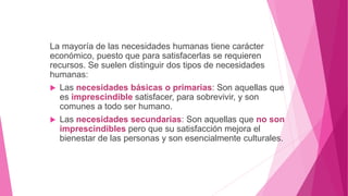 La mayoría de las necesidades humanas tiene carácter
económico, puesto que para satisfacerlas se requieren
recursos. Se suelen distinguir dos tipos de necesidades
humanas:
 Las necesidades básicas o primarias: Son aquellas que
es imprescindible satisfacer, para sobrevivir, y son
comunes a todo ser humano.
 Las necesidades secundarias: Son aquellas que no son
imprescindibles pero que su satisfacción mejora el
bienestar de las personas y son esencialmente culturales.
 