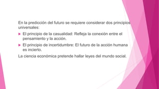 En la predicción del futuro se requiere considerar dos principios
universales:
 El principio de la casualidad: Refleja la conexión entre el
pensamiento y la acción.
 El principio de incertidumbre: El futuro de la acción humana
es incierto.
La ciencia económica pretende hallar leyes del mundo social.
 