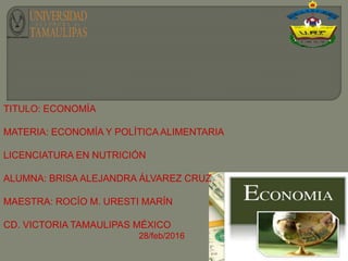 TITULO: ECONOMÍA
MATERIA: ECONOMÍA Y POLÍTICA ALIMENTARIA
LICENCIATURA EN NUTRICIÓN
ALUMNA: BRISA ALEJANDRA ÁLVAREZ CRUZ
MAESTRA: ROCÍO M. URESTI MARÍN
CD. VICTORIA TAMAULIPAS MÉXICO
28/feb/2016
 