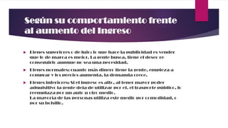 Según su comportamiento frente
al aumento del Ingreso
 Bienes superiores o de lujo: lo que hace la publicidad es vender
que lo de marca es mejor. La gente busca, tiene el deseo re-
conseguirlo aunque no sea una necesidad.
 Bienes normales: cuanto más dinero tiene la gente, empieza a
comprar y los precios aumenta, la demanda crece.
 Bienes inferiores: Si el ingreso es alto, al tener mayor poder
adquisitivo la gente deja de utilizar por ej. el trasporte público, lo
reemplaza por un auto u otro medio.
La mayoría de las personas utiliza este medio por comodidad, o
por su bolsillo.
 