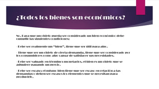 ¿Todos los bienes son económicos?
No. Para que un objeto pueda ser considerado un bien económico debe
cumplir las siguientes condiciones:
- Debe ser realmente un “bien”, tiene que ser útil para algo.
- Tiene que ser un objeto de cierta demanda, tiene que ser considerado por
los consumidores como algo capaz de satisfacer sus necesidades.
- Debe ser valuado en términos monetarios, el bien es un objeto que se
adquiere pagando un precio.
- Debe ser escaso; el mismo bien tiene que ser escaso en relación a las
demandas o deben ser escasos los elementos que se necesitan para
producirlo.
 
