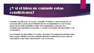 ¿Y si el bien no cumple estas
condiciones?
Cuando un bien no es escaso, cuando el objeto o mercancía no se
corresponde con las necesidades de los consumidores y no forma
parte de los intercambios entre seres humanos, deja de ser
considerado un bien económico y recibe el nombre de bien libre o no
económico.
Un ejemplo de bien libre es el aire, porque es realmente un bien que
sirve para satisfacer la necesidad vital de respiración, pero que no
está sujeto a un valor monetario y no es escaso.
 