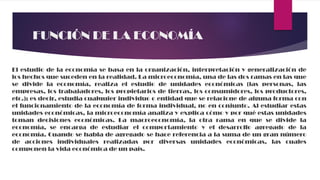 FUNCIÓN DE LA ECONOMÍA
El estudio de la economía se basa en la organización, interpretación y generalización de
los hechos que suceden en la realidad. La microeconomía, una de las dos ramas en las que
se divide la economía, realiza el estudio de unidades económicas (las personas, las
empresas, los trabajadores, los propietarios de tierras, los consumidores, los productores,
etc.); es decir, estudia cualquier individuo o entidad que se relacione de alguna forma con
el funcionamiento de la economía de forma individual, no en conjunto. Al estudiar estas
unidades económicas, la microeconomía analiza y explica cómo y por qué estas unidades
toman decisiones económicas. La macroeconomía, la otra rama en que se divide la
economía, se encarga de estudiar el comportamiento y el desarrollo agregado de la
economía. Cuando se habla de agregado se hace referencia a la suma de un gran número
de acciones individuales realizadas por diversas unidades económicas, las cuales
componen la vida económica de un país.
 