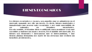 BIENES ECONOMICOS
Los bienes económicos o escasos, son aquellos que se adquieren en el
mercado pagando por ello un precio. Es decir, bienes materiales e
inmateriales que poseen valor económico y por ende susceptible de
ser valuados en términos monetarios.
En este sentido, el término bien es utilizado para nombrar cosas que
son útiles a quienes las usan o poseen. En el ámbito del mercado, los
bienes son elementos y mercancías que se intercambian, y que
tienen alguna demanda por parte de las personas que reciben un
beneficio al obtenerlos.
 