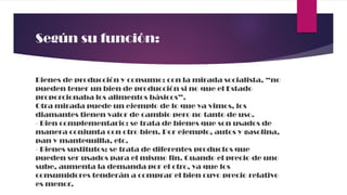Según su función:
Bienes de producción y consumo: con la mirada socialista, “no
pueden tener un bien de producción si no que el Estado
proporcionaba los alimentos básicos”.
Otra mirada puede un ejemplo de lo que ya vimos, los
diamantes tienen valor de cambio pero no tanto de uso.
- Bien complementario: se trata de bienes que son usados de
manera conjunta con otro bien. Por ejemplo, autos y gasolina,
pan y mantequilla, etc.
- Bienes sustitutos: se trata de diferentes productos que
pueden ser usados para el mismo fin. Cuando el precio de uno
sube, aumenta la demanda por el otro, ya que los
consumidores tenderán a comprar el bien cuyo precio relativo
es menor.
 