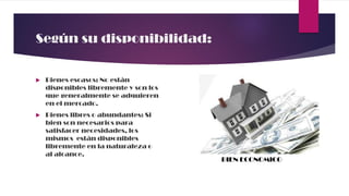 Según su disponibilidad:
 Bienes escasos: No están
disponibles libremente y son los
que generalmente se adquieren
en el mercado.
 Bienes libres o abundantes: Si
bien son necesarios para
satisfacer necesidades, los
mismos están disponibles
libremente en la naturaleza o
al alcance.
BIEN ECONOMICO
 