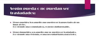 Según pueda o no puedan ser
trasladados:
 Bienes muebles: Son aquellos que pueden ser transportados de un
lugar al otro.
Por ejemplo una computadora, es menos indispensable.
 Bienes inmuebles: son aquellos que no pueden ser trasladados.
Por ejemplo una vivienda, es una necesidad básica para todos.
 
