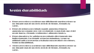 Según durabilidad:
 Bienes perecederos: son bienes que difícilmente pueden retener su
uso durante más de un cierto período de tiempo. Ejemplo: la
carne.
 Bienes de primera necesidad: cuando aumenta el ingreso
aumenta su consumo pero este crecimiento es más lento que el del
propio ingreso. Ejemplo: vestimenta y alimentos básicos.
 Bienes duraderos: No satisfacen necesidades directamente sino
indirectamente. Un ejemplo serían las máquinas, ya que su
utilidad radica en ponerlas a trabajar para producir otros bienes.
Según su durabilidad.
 Bienes perecederos: son bienes que difícilmente pueden retener su
uso durante más de un cierto período de tiempo. Ejemplo: la
carne.
 