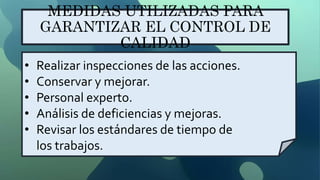 MEDIDAS UTILIZADAS PARA
GARANTIZAR EL CONTROL DE
CALIDAD
• Realizar inspecciones de las acciones.
• Conservar y mejorar.
• Personal experto.
• Análisis de deficiencias y mejoras.
• Revisar los estándares de tiempo de
los trabajos.
 