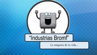 La máquina de tu vida…
“Industrias Bromf”
 