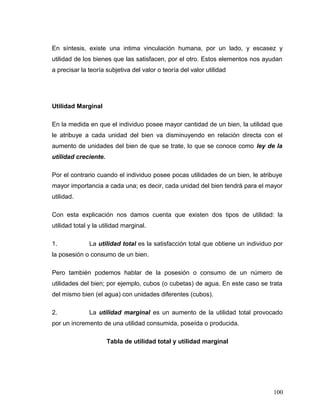 En síntesis, existe una intima vinculación humana, por un lado, y escasez y
utilidad de los bienes que las satisfacen, por el otro. Estos elementos nos ayudan
a precisar la teoría subjetiva del valor o teoría del valor utilidad
Utilidad Marginal
En la medida en que el individuo posee mayor cantidad de un bien, la utilidad que
le atribuye a cada unidad del bien va disminuyendo en relación directa con el
aumento de unidades del bien de que se trate, lo que se conoce como ley de la
utilidad creciente.
Por el contrario cuando el individuo posee pocas utilidades de un bien, le atribuye
mayor importancia a cada una; es decir, cada unidad del bien tendrá para el mayor
utilidad.
Con esta explicación nos damos cuenta que existen dos tipos de utilidad: la
utilidad total y la utilidad marginal.
1. La utilidad total es la satisfacción total que obtiene un individuo por
la posesión o consumo de un bien.
Pero también podemos hablar de la posesión o consumo de un número de
utilidades del bien; por ejemplo, cubos (o cubetas) de agua. En este caso se trata
del mismo bien (el agua) con unidades diferentes (cubos).
2. La utilidad marginal es un aumento de la utilidad total provocado
por un incremento de una utilidad consumida, poseída o producida.
Tabla de utilidad total y utilidad marginal
100
 