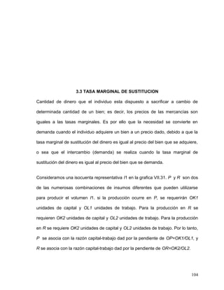 3.3 TASA MARGINAL DE SUSTITUCION
Cantidad de dinero que el individuo esta dispuesto a sacrificar a cambio de
determinada cantidad de un bien; es decir, los precios de las mercancías son
iguales a las tasas marginales. Es por ello que la necesidad se convierte en
demanda cuando el individuo adquiere un bien a un precio dado, debido a que la
tasa marginal de sustitución del dinero es igual al precio del bien que se adquiere,
o sea que el intercambio (demanda) se realiza cuando la tasa marginal de
sustitución del dinero es igual al precio del bien que se demanda.
Consideramos una isocuenta representativa I1 en la grafica VII.31. P y R son dos
de las numerosas combinaciones de insumos diferentes que pueden utilizarse
para producir el volumen I1. si la producción ocurre en P, se requerirán OK1
unidades de capital y OL1 unidades de trabajo. Para la producción en R se
requieren OK2 unidades de capital y OL2 unidades de trabajo. Para la producción
en R se requiere OK2 unidades de capital y OL2 unidades de trabajo. Por lo tanto,
P se asocia con la razón capital-trabajo dad por la pendiente de OP=OK1/OL1, y
R se asocia con la razón capital-trabajo dad por la pendiente de OR=OK2/OL2.
104
 