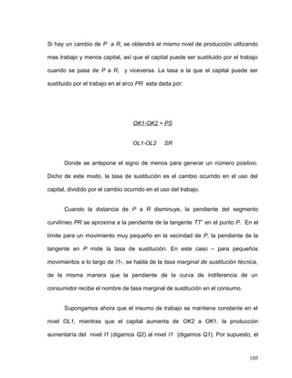 Si hay un cambio de P a R, se obtendrá el mismo nivel de producción utilizando
mas trabajo y menos capital, así que el capital puede ser sustituido por el trabajo
cuando se pasa de P a R, y viceversa. La tasa a la que el capital puede ser
sustituido por el trabajo en el arco PR esta dada por:
OK1-OK2 = PS
OL1-OL2 SR
Donde se antepone el signo de menos para generar un número positivo.
Dicho de este modo, la tasa de sustitución es el cambio ocurrido en el uso del
capital, dividido por el cambio ocurrido en el uso del trabajo.
Cuando la distancia de P a R disminuye, la pendiente del segmento
curvilíneo PR se aproxima a la pendiente de la tangente TT¨ en el punto P. En el
límite para un movimiento muy pequeño en la vecindad de P, la pendiente de la
tangente en P mide la tasa de sustitución. En este caso – para pequeños
movimientos a lo largo de I1-, se habla de la tasa marginal de sustitución técnica,
de la misma manera que la pendiente de la curva de indiferencia de un
consumidor recibe el nombre de tasa marginal de sustitución en el consumo.
Supongamos ahora que el insumo de trabajo se mantiene constante en el
nivel OL1, mientras que el capital aumenta de OK2 a OK1. la producción
aumentaría del nivel I1 (digamos Q2) al nivel I1 (digamos Q1). Por supuesto, el
105
 