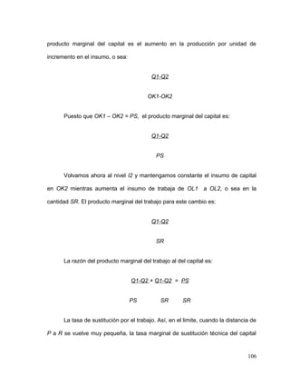producto marginal del capital es el aumento en la producción por unidad de
incremento en el insumo, o sea:
Q1-Q2
OK1-OK2
Puesto que OK1 – OK2 = PS, el producto marginal del capital es:
Q1-Q2
PS
Volvamos ahora al nivel I2 y mantengamos constante el insumo de capital
en OK2 mientras aumenta el insumo de trabaja de OL1 a OL2, o sea en la
cantidad SR. El producto marginal del trabajo para este cambio es:
Q1-Q2
SR
La razón del producto marginal del trabajo al del capital es:
Q1-Q2 + Q1-Q2 = PS
PS SR SR
La tasa de sustitución por el trabajo. Así, en el limite, cuando la distancia de
P a R se vuelve muy pequeña, la tasa marginal de sustitución técnica del capital
106
 