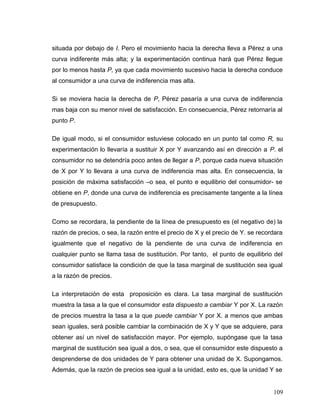 situada por debajo de I. Pero el movimiento hacia la derecha lleva a Pérez a una
curva indiferente más alta; y la experimentación continua hará que Pérez llegue
por lo menos hasta P, ya que cada movimiento sucesivo hacia la derecha conduce
al consumidor a una curva de indiferencia mas alta.
Si se moviera hacia la derecha de P, Pérez pasaría a una curva de indiferencia
mas baja con su menor nivel de satisfacción. En consecuencia, Pérez retornaría al
punto P.
De igual modo, si el consumidor estuviese colocado en un punto tal como R, su
experimentación lo llevaría a sustituir X por Y avanzando así en dirección a P. el
consumidor no se detendría poco antes de llegar a P, porque cada nueva situación
de X por Y lo llevara a una curva de indiferencia mas alta. En consecuencia, la
posición de máxima satisfacción –o sea, el punto e equilibrio del consumidor- se
obtiene en P, donde una curva de indiferencia es precisamente tangente a la línea
de presupuesto.
Como se recordara, la pendiente de la línea de presupuesto es (el negativo de) la
razón de precios, o sea, la razón entre el precio de X y el precio de Y. se recordara
igualmente que el negativo de la pendiente de una curva de indiferencia en
cualquier punto se llama tasa de sustitución. Por tanto, el punto de equilibrio del
consumidor satisface la condición de que la tasa marginal de sustitución sea igual
a la razón de precios.
La interpretación de esta proposición es clara. La tasa marginal de sustitución
muestra la tasa a la que el consumidor esta dispuesto a cambiar Y por X. La razón
de precios muestra la tasa a la que puede cambiar Y por X. a menos que ambas
sean iguales, será posible cambiar la combinación de X y Y que se adquiere, para
obtener así un nivel de satisfacción mayor. Por ejemplo, supóngase que la tasa
marginal de sustitución sea igual a dos, o sea, que el consumidor este dispuesto a
desprenderse de dos unidades de Y para obtener una unidad de X. Supongamos.
Además, que la razón de precios sea igual a la unidad, esto es, que la unidad Y se
109
 