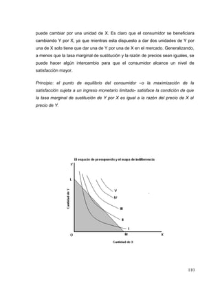 puede cambiar por una unidad de X. Es claro que el consumidor se beneficiara
cambiando Y por X, ya que mientras esta dispuesto a dar dos unidades de Y por
una de X solo tiene que dar una de Y por una de X en el mercado. Generalizando,
a menos que la tasa marginal de sustitución y la razón de precios sean iguales, se
puede hacer algún intercambio para que el consumidor alcance un nivel de
satisfacción mayor.
Principio: el punto de equilibrio del consumidor –o la maximización de la
satisfacción sujeta a un ingreso monetario limitado- satisface la condición de que
la tasa marginal de sustitución de Y por X es igual a la razón del precio de X al
precio de Y.
110
 