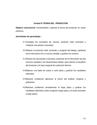 Unidad IV TEORIA DEL PRODUCTOR
Objetivo educacional: Comprenderá y aplicara la teoría del productor en casos
prácticos.
Actividades de aprendizaje.-
4.1Investigar los conceptos de: insumo, producto: total, promedio y
marginal, isocuantas e isocostos.
4.2Obtener el productor total, promedio y marginal del trabajo, partiendo
de la información de un insumo variable, y graficar los mismos.
4.3Graficar las isocuantas e isocostos, partiendo de la información de dos
insumos variables y los desembolsos totales, para obtener el equilibrio
del productor y la tasa marginal de sustitución técnica.
4.4Elaborar una tabla de costos a corto plazo y graficar los resultados
obtenidos.
4.5Resolver problemas aplicando la teoría del análisis marginal y
graficarlos.
4.6Resolver problemas considerando el largo plazo y graficar los
resultados obtenidos (costo marginal a largo plazo y el costo promedio
a largo plazo)
116
 