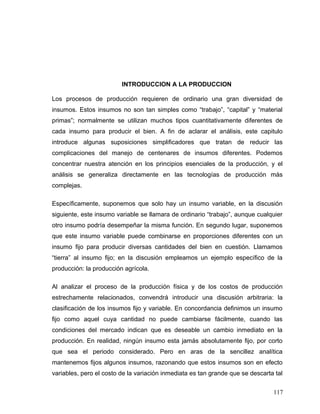 INTRODUCCION A LA PRODUCCION
Los procesos de producción requieren de ordinario una gran diversidad de
insumos. Estos insumos no son tan simples como “trabajo”, “capital” y “material
primas”; normalmente se utilizan muchos tipos cuantitativamente diferentes de
cada insumo para producir el bien. A fin de aclarar el análisis, este capitulo
introduce algunas suposiciones simplificadores que tratan de reducir las
complicaciones del manejo de centenares de insumos diferentes. Podemos
concentrar nuestra atención en los principios esenciales de la producción, y el
análisis se generaliza directamente en las tecnologías de producción más
complejas.
Específicamente, suponemos que solo hay un insumo variable, en la discusión
siguiente, este insumo variable se llamara de ordinario “trabajo”, aunque cualquier
otro insumo podría desempeñar la misma función. En segundo lugar, suponemos
que este insumo variable puede combinarse en proporciones diferentes con un
insumo fijo para producir diversas cantidades del bien en cuestión. Llamamos
“tierra” al insumo fijo; en la discusión empleamos un ejemplo específico de la
producción: la producción agrícola.
Al analizar el proceso de la producción física y de los costos de producción
estrechamente relacionados, convendrá introducir una discusión arbitraria: la
clasificación de los insumos fijo y variable. En concordancia definimos un insumo
fijo como aquel cuya cantidad no puede cambiarse fácilmente, cuando las
condiciones del mercado indican que es deseable un cambio inmediato en la
producción. En realidad, ningún insumo esta jamás absolutamente fijo, por corto
que sea el periodo considerado. Pero en aras de la sencillez analítica
mantenemos fijos algunos insumos, razonando que estos insumos son en efecto
variables, pero el costo de la variación inmediata es tan grande que se descarta tal
117
 