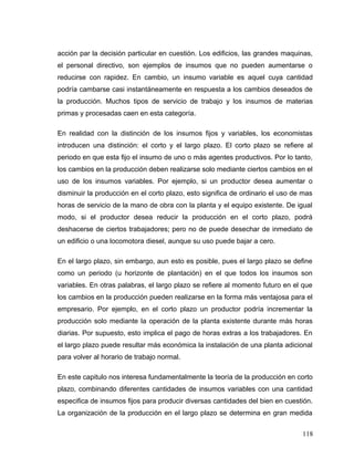 acción par la decisión particular en cuestión. Los edificios, las grandes maquinas,
el personal directivo, son ejemplos de insumos que no pueden aumentarse o
reducirse con rapidez. En cambio, un insumo variable es aquel cuya cantidad
podría cambarse casi instantáneamente en respuesta a los cambios deseados de
la producción. Muchos tipos de servicio de trabajo y los insumos de materias
primas y procesadas caen en esta categoría.
En realidad con la distinción de los insumos fijos y variables, los economistas
introducen una distinción: el corto y el largo plazo. El corto plazo se refiere al
periodo en que esta fijo el insumo de uno o más agentes productivos. Por lo tanto,
los cambios en la producción deben realizarse solo mediante ciertos cambios en el
uso de los insumos variables. Por ejemplo, si un productor desea aumentar o
disminuir la producción en el corto plazo, esto significa de ordinario el uso de mas
horas de servicio de la mano de obra con la planta y el equipo existente. De igual
modo, si el productor desea reducir la producción en el corto plazo, podrá
deshacerse de ciertos trabajadores; pero no de puede desechar de inmediato de
un edificio o una locomotora diesel, aunque su uso puede bajar a cero.
En el largo plazo, sin embargo, aun esto es posible, pues el largo plazo se define
como un periodo (u horizonte de plantación) en el que todos los insumos son
variables. En otras palabras, el largo plazo se refiere al momento futuro en el que
los cambios en la producción pueden realizarse en la forma más ventajosa para el
empresario. Por ejemplo, en el corto plazo un productor podría incrementar la
producción solo mediante la operación de la planta existente durante más horas
diarias. Por supuesto, esto implica el pago de horas extras a los trabajadores. En
el largo plazo puede resultar más económica la instalación de una planta adicional
para volver al horario de trabajo normal.
En este capitulo nos interesa fundamentalmente la teoría de la producción en corto
plazo, combinando diferentes cantidades de insumos variables con una cantidad
especifica de insumos fijos para producir diversas cantidades del bien en cuestión.
La organización de la producción en el largo plazo se determina en gran medida
118
 