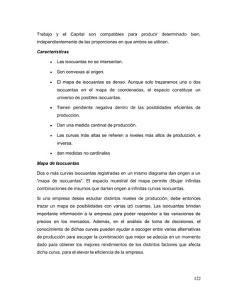 Trabajo y el Capital son compatibles para producir determinado bien,
independientemente de las proporciones en que ambos se utilicen.
Características
• Las isocuantas no se intersectan.
• Son convexas al origen.
• El mapa de isocuantas es denso. Aunque solo trazaramos una o dos
isocuantas en el mapa de coordenadas, el espacio constituye un
universo de posibles isocuantas.
• Tienen pendiente negativa dentro de las posiblidades eficientes de
producción.
• Dan una medida cardinal de producción.
• Las curvas más altas se refieren a niveles más altos de producción, e
inversa.
• dan medidas no cardinales
Mapa de Isocuantas
Dos o más curvas isocuantas registradas en un mismo diagrama dan origen a un
"mapa de isocuantas". El espacio muestral del mapa permite dibujar infinitas
combinaciones de insumos que darían origen a infinitas curvas isocuantas.
Si una empresa desea estudiar distintos niveles de producción, debe entonces
trazar un mapa de posibilidades con varias izó cuantas. Las isocuantas brindan
importante información a la empresa para poder responder a las variaciones de
precios en los mercados. Además, en el análisis de toma de decisiones, el
conocimiento de dichas curvas pueden ayudar a escoger entre varias alternativas
de producción para escoger la combinación que mejor se adecúa en un momento
dado para obtener los mejores rendimientos de los distintos factores que afecta
dicha curva, para el elevar la eficiencia de la empresa.
122
 
