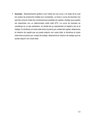  Isocosto. Representación grafica o por medio de una curva, a lo largo de la cual
los costos de producción totales son constantes. La línea o curva de isocosto nos
permite conocer todas las combinaciones posibles de capital y trabajo que pueden
ser adquiridos con un determinado costo total (CT). La curva de isocosto se
constituye en un eje cartesiano, en donde las yy representan el capital y las xx el
trabajo. Si dividimos el costo total entre el precio por unidad del capital, obtenemos
el máximo de capital que se puede adquirir con costo total, si dividimos el costo
total entre el precio por unidad de trabajo, obtenemos el máximo de trabajo que se
puede adquirir con costo total.
123
 