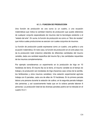 4.1.1.- FUNCION DE PRODUCCION
Una función de producción es una curva (o un cuadro, o una ecuación
matemática) que indica la cantidad máxima de producción que puede obtenerse
de cualquier conjunto especializado de insumos dad la tecnología existente o el
“estado del arte”. En suma, la función de producción es como un “libro de recetas”
que indica cuales producciones se asocian con cuales conjuntos de insumos.
La función de producción puede expresarse como un cuadro, una grafica o una
ecuación matemática. En todo caso, la función de producción en el corto plazo nos
da la producción total (máximo) obtenible de diferentes cantidades del insumo
variable, dada una cantidad especifica del insumo fijo y las cantidades requeridas
de los insumos complementarios.
Por ejemplo consideramos un experimento en la producción de trigo en 10
hectáreas de tierra. El insumo fijo es la tierra, el insumo variable es el tiempo de
trabajo y la producción son toneladas de trigo (hacemos caso omiso de la semilla,
los fertilizantes y otros insumos variables). Una estación experimental agrícola
trabaja con 8 parcelas, cada una de ellas de 10 hectáreas. En la primera parcela
labora una persona durante la estación de cultivo; en la segunda parcela trabajan
dos personas; y así sucesivamente hasta que en la octava parcela laboran 8
personas. La producción total de las diversas parcelas podría ser la indicada en el
cuadro VI.2.1:
124
 