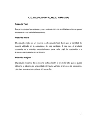 4.1.2. PRODUCTO TOTAL, MEDIO Y MARGINAL
Producto Total
Por producto total se entiende como resultado de toda actividad económica que se
empieza en una sociedad económica.
Producto medio
El producto medio de un insumo es el producto total divido por la cantidad del
insumo utilizado en la producción de esta cantidad. O sea que el producto
promedio es la relación producto-insumo para cada nivel de producción y el
volumen correspondiente del insumo.
Producto marginal
El producto marginal de un insumo es la adicción al producto total que se puede
atribuir a la adicción de una unidad del insumo variable al proceso de producción,
mientras permanece constante el insumo fijo.
127
 