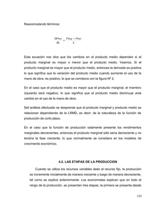 Reacomodando términos:
L
PmePmg
L
Pme −
=
∂
∂
Esta ecuación nos dice que los cambios en el producto medio dependen si el
producto marginal es mayor o menor que el producto medio. Veamos. Si el
producto marginal es mayor que el producto medio, entonces la derivada es positiva
lo que significa que la variación del producto medio cuando aumenta el uso de la
mano de obra, es positivo, lo que se corrobora con la figura Nº 2.
En el caso que el producto medio es mayor que el producto marginal, el miembro
izquierdo será negativo, lo que significa que el producto medio disminuye ante
cambio en el uso de la mano de obra.
Del análisis efectuado se desprende que el producto marginal y producto medio se
relacionan dependiendo de la LRMD, es decir, de la naturaleza de la función de
producción de corto plazo.
En el caso que la función de producción solamente presente los rendimientos
marginales decrecientes, entonces el producto marginal sólo sería decreciente y no
tendría la fase creciente, lo que normalmente se considera en los modelos de
crecimiento económico.
4.2. LAS ETAPAS DE LA PRODUCCION
Cuando se utiliza los recursos variables dado el recurso fijo, la producción
se incremente inicialmente de manera creciente y luego de manera decreciente,
tal como se explicó anteriormente. Los economistas explican que en todo el
rango de la producción, se presentan tres etapas, la primera se presenta desde
129
 