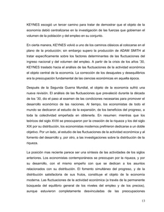 KEYNES escogió un tercer camino para tratar de demostrar que el objeto de la
economía debió centralizarse en la investigación de las fuerzas que gobiernan el
volumen de la población y del empleo en su conjunto.
En cierta manera, KEYNES volvió a uno de los caminos clásicos al colocarse en el
plano de la producción; sin embargo supero la producción de ADAM SMITH al
tratar específicamente sobre los factores determinantes de las fluctuaciones del
ingreso nacional y del volumen del empleo. A partir de la crisis de los años ’30,
KEYNES traslado hacia el análisis de las fluctuaciones de la actividad económica
el objeto central de la economía. La corrección de los desajustes y desequilibrios
era la preocupación fundamental de las ciencias económicas en aquella época.
Después de la Segunda Guerra Mundial, el objeto de la economía sufrió una
nueva revisión. El análisis de las fluctuaciones que prevaleció durante la década
de los ’30, dio el paso al examen de las condiciones necesarias para promover el
desarrollo económico de las naciones. Al tiempo, los economistas de todo el
mundo se dedicaron al estudio de la expansión, de los beneficios del progreso, a
toda la colectividad empeñada en obtenerla. En resumen: mientras que los
teóricos del siglo XVIII se preocuparon por la creación de la riqueza y los del siglo
XIX por su distribución, los economistas modernos prefirieron dedicarse a un doble
objetivo. Por un lado, al estudio de las fluctuaciones de la actividad económica y al
fomento del desarrollo y, por otro, a las investigaciones sobre la distribución de la
riqueza.
La posición mas reciente parece ser una síntesis de las actividades de los siglos
anteriores. Los economistas contemporáneos se preocupan por la riqueza, y por
su desarrollo, con el mismo empeño con que se dedican a los asuntos
relacionados con su distribución. El fomento simultáneo del progreso, y de la
distribución satisfactoria de sus frutos, constituye el objeto de la economía
moderna. Las fluctuaciones de la actividad económica (a través de la permanente
búsqueda del equilibrio general de los niveles del empleo y de los precios),
aunque estuvieron completamente desvinculadas de las preocupaciones
13
 