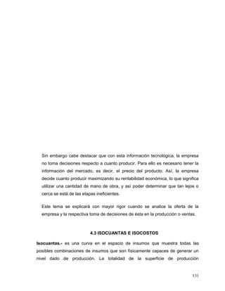 Sin embargo cabe destacar que con esta información tecnológica, la empresa
no toma decisiones respecto a cuanto producir. Para ello es necesario tener la
información del mercado, es decir, el precio del producto. Así, la empresa
decide cuanto producir maximizando su rentabilidad económica, lo que significa
utilizar una cantidad de mano de obra, y así poder determinar que tan lejos o
cerca se está de las etapas ineficientes.
Este tema se explicará con mayor rigor cuando se analice la oferta de la
empresa y la respectiva toma de decisiones de ésta en la producción o ventas.
4.3 ISOCUANTAS E ISOCOSTOS
Isocuantas.- es una curva en el espacio de insumos que muestra todas las
posibles combinaciones de insumos que son físicamente capaces de generar un
nivel dado de producción. La totalidad de la superficie de producción
131
 