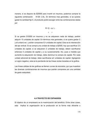 manera, si se dispone de $20000 para invertir en insumos, podemos comprar la
siguiente combinación K=20- 2.5L. En términos mas generales, si se quieres
gastar la cantidad fija C, el producto podrá escoger entre las combinaciones dadas
por
K= C – w L.
r r
Si se gastan $15000 en insumos y no se adquieren nada de trabajo, podrán
adquirir 15 unidades de capital. En términos más generales, si se quiere gastar C
y el unitario es r, podrán comprarse C/r unidades de capital. Esta es la intersección
del eje vertical. Si se compra una unidad de trabajo a $2500, hay que sacrificar 2.5
unidades de capital, si se adquieren 2 unidades de trabajo, deben sacrificarse
entonces 5 unidades de capital; y a su sucesivamente. Así, pues a medida que
aumente la adquisición de trabajo, debe disminuir la compra de capital. Por cada
unidad adicional de trabajo, debe sacrificarse w/r unidades de capital. Agregando
un signo negativo, esta es la pendiente de las líneas rectas trazadas en la grafica.
Las líneas sólidas de las graficas se llaman curvas de isocostos, por que muestran
las diversas combinaciones de insumos que podrán comprarse por una cantidad
de gasto estipulado.
4.4 TRAYECTO DE EXPANSION
El objetivo de un empresario es la maximización del beneficio. Entre otras cosas,
esto implica la organización de la producción en la forma más eficiente o
136
 