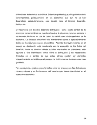 primordiales de la ciencia económica. Sin embargo el enfoque principal del análisis
contemporáneo, particularmente en las economías que aun no se han
desarrollado satisfactoriamente, esta dirigido hacia el binomio desarrollo-
distribución.
El tratamiento del binomio desarrollo-distribución –como objeto central de la
economía contemporánea- se mantiene ligado a la dicotomía recursos escasos y
necesidades ilimitadas en que se basan las definiciones contemporáneas de la
economía. La ansiedad desarrollo esta formalmente ligada al aprovechamiento
óptimo de los recursos escasos disponibles. Además, la mayor eficiencia en el
manejo de distribución esta relacionada con la expansión de los frutos del
desarrollo hacia las diversas clases sociales interesadas en promoverlo; esto
equivale a una interrelación formal entre la distribución y las necesidades
ilimitadas en el sentido de que estas ultimas pueden ser atendidas
progresivamente a medida que el proceso de distribución de la riqueza sea mas
igualitario.
Por consiguiente, existen nexos formales entre los orígenes de las definiciones
contemporáneas y los fundamentos del binomio que parece constituirse en el
objeto de la economía.
14
 