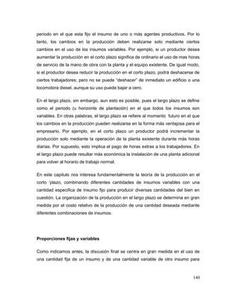 periodo en el que esta fijo el insumo de uno o más agentes productivos. Por lo
tanto, los cambios en la producción deben realizarse solo mediante ciertos
cambios en el uso de los insumos variables. Por ejemplo, si un productor desea
aumentar la producción en el corto plazo significa de ordinario el uso de mas horas
de servicio de la mano de obra con la planta y el equipo existente. De igual modo,
si el productor desea reducir la producción en el corto plazo, podrá deshacerse de
ciertos trabajadores; pero no se puede “deshacer” de inmediato un edificio o una
locomotora diesel, aunque su uso puede bajar a cero.
En el largo plazo, sin embargo, aun esto es posible, pues el largo plazo se define
como el periodo (u horizonte de plantación) en el que todos los insumos son
variables. En otras palabras, el largo plazo se refiere al momento futuro en el que
los cambios en la producción pueden realizarse en la forma más ventajosa para el
empresario. Por ejemplo, en el corto plazo un productor podrá incrementar la
producción solo mediante la operación de la planta existente durante más horas
diarias. Por supuesto, esto implica el pago de horas extras a los trabajadores. En
el largo plazo puede resultar más económica la instalación de una planta adicional
para volver al horario de trabajo normal.
En este capitulo nos interesa fundamentalmente la teoría de la producción en el
corto ‘plazo, combinando diferentes cantidades de insumos variables con una
cantidad especifica de insumo fijo para producir diversas cantidades del bien en
cuestión. La organización de la producción en el largo plazo se determina en gran
medida por el costo relativo de la producción de una cantidad deseada mediante
diferentes combinaciones de insumos.
Proporciones fijas y variables
Como indicamos antes, la discusión final se centra en gran medida en el uso de
una cantidad fija de un insumo y de una cantidad variable de otro insumo para
140
 