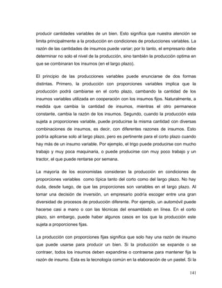 producir cantidades variables de un bien. Esto significa que nuestra atención se
limita principalmente a la producción en condiciones de producciones variables. La
razón de las cantidades de insumos puede variar; por lo tanto, el empresario debe
determinar no solo el nivel de la producción, sino también la producción optima en
que se combinaran los insumos (en el largo plazo).
El principio de las producciones variables puede enunciarse de dos formas
distintas. Primero, la producción con proporciones variables implica que la
producción podrá cambiarse en el corto plazo, cambando la cantidad de los
insumos variables utilizada en cooperación con los insumos fijos. Naturalmente, a
medida que cambia la cantidad de insumos, mientras el otro permanece
constante, cambia la razón de los insumos. Segundo, cuando la producción esta
sujeta a proporciones variable, puede producirse la misma cantidad con diversas
combinaciones de insumos, es decir, con diferentes razones de insumos. Esto
podría aplicarse solo al largo plazo, pero es pertinente para el corto plazo cuando
hay más de un insumo variable. Por ejemplo, el trigo puede producirse con mucho
trabajo y muy poca maquinaria, o puede producirse con muy poco trabajo y un
tractor, el que puede rentarse por semana.
La mayoría de los economistas consideran la producción en condiciones de
proporciones variables como típica tanto del corto como del largo plazo. No hay
duda, desde luego, de que las proporciones son variables en el largo plazo. Al
tomar una decisión de inversión, un empresario podría escoger entre una gran
diversidad de procesos de producción diferente. Por ejemplo, un automóvil puede
hacerse casi a mano o con las técnicas del ensamblado en línea. En el corto
plazo, sin embargo, puede haber algunos casos en los que la producción este
sujeta a proporciones fijas.
La producción con proporciones fijas significa que solo hay una razón de insumo
que puede usarse para producir un bien. Si la producción se expande o se
contraer, todos los insumos deben expandirse o contraerse para mantener fija la
razón de insumo. Esta es la tecnología común en la elaboración de un pastel. Si la
141
 