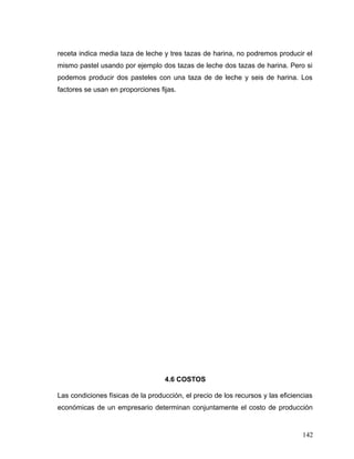 receta indica media taza de leche y tres tazas de harina, no podremos producir el
mismo pastel usando por ejemplo dos tazas de leche dos tazas de harina. Pero si
podemos producir dos pasteles con una taza de de leche y seis de harina. Los
factores se usan en proporciones fijas.
4.6 COSTOS
Las condiciones físicas de la producción, el precio de los recursos y las eficiencias
económicas de un empresario determinan conjuntamente el costo de producción
142
 