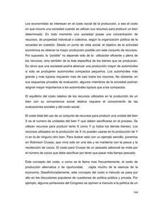 Los economistas se interesan en el costo social de la producción, o sea el costo
en que incurre una sociedad cuando se utilizan sus recursos para producir un bien
determinado. En todo momento una sociedad posee una concentración de
recursos, de propiedad individual o colectiva, según la organización política de la
sociedad en cuestión. Desde un punto de vista social, el objetivo de la actividad
económica es obtener la mayor producción posible con este conjunto de recursos.
Por supuesto, lo “posible” no depende solo de la utilización eficiente y plena de
los recursos, sino también de la lista especifica de los bienes que se produzcan.
Es obvio que una sociedad podría alcanzar una producción mayor de automóviles
si solo se produjeren automóviles compactos pequeños. Los automóviles más
grande y mas lujosos requieren mas de casi todos los insumos. No obstante, en
sus esquemas privados de evaluación, algunos miembros de la sociedad podrían
asignar mayor importancia a los automóviles lujosos que a los compactos.
El equilibrio del costo relativo de los recursos utilizados en la producción de un
bien con su conveniencia social relativa requiere el conocimiento de las
evaluaciones sociales y del costo social.
El costo total del uso de un conjunto de recursos para producir una unidad del bien
X es el numero de unidades del bien Y que deben sacrificarse en el proceso. Se
utilizan recursos para producir tanto X como Y (y todos los demás bienes). Los
recursos utilizados en la producción de X no pueden usarse en la producción de Y
ni en la de ninguno otro bien. Para ilustrar esto con un ejemplo sencillo, ponemos
en Robinson Crusoe, que vivía solo en una isla y se mantenía con la pesca y la
recolección de cocos. El costo para Crusoe de un pescado adicional se mide por
el número de cocos que debe sacrificar por tener que pasar más tiempo pescado.
Este concepto del costo, o como se le llama mas frecuentemente, el costo de
producción alternativa o de oportunidad, capta mucho de la esencia de la
economía. Desafortunadamente, este concepto del costo a menudo se pasa por
alto en las discusiones populares de cuestiones de política pública y privada. Por
ejemplo, algunos portavoces del Congreso se oponen a menudo a la política de un
144
 