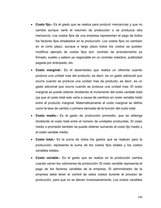 • Costo fijo.- Es el gasto que se realiza para producir mercancías y que no
cambia aunque varié el volumen de producción o se produzca otra
mercancía. Los costos fijos de una empresa representan el pago de todos
los factores fijos empleados en la producción. Los costos fijos no cambian
en el corto plazo, aunque a largo plazo todos los costos se pueden
modificar ejemplo de costos fijos son: contrato de arrendamiento ya
firmado, sueldo y salario ya negociable en un contrato colectivo, publicidad
pagada por anticipado, etc.
• Costo marginal.- Es el desembolso que realiza un oferente cuando
produce una unidad mas del producto; es decir, es un gasto adicional que
ocurre cuando se produce una unidad mas de producto; es decir, es un
gasto adicional que ocurre cuando se produce una unidad mas. El costo
marginal se puede obtener dividiendo el incremento del costo variable total
(ya que el costo total solo varia a causa de cambios en costo variable total)
entre el producto marginal. Matemáticamente el costo marginal se define
como la tasa de cambio o primera derivada de la función del costo total.
• Costo medio.- Es el gasto de producción promedio, que se obtenga
dividiendo el costo total entre el número de unidades producidas. El costo
medio o promedio también se puede obtener sumando el costo fijo medio y
el costo variable medio.
• Costo total.- Es la suma de todos los gastos que se realizan para la
producción; representa la suma de los costos fijos totales y los costos
variables totales.
• Costo variable.- Es el gasto que se realiza en la producción cambia
cuando varían los volúmenes de producción. El costo variable representa el
pago de los factores variables de la empresa. El administrador de la
empresa debe tener el control de estos costos durante el proceso de
producción, para que no se eleven innecesariamente. Los costos variables
146
 