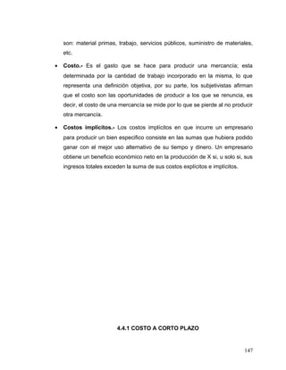 son: material primas, trabajo, servicios públicos, suministro de materiales,
etc.
• Costo.- Es el gasto que se hace para producir una mercancía; esta
determinada por la cantidad de trabajo incorporado en la misma, lo que
representa una definición objetiva, por su parte, los subjetivistas afirman
que el costo son las oportunidades de producir a los que se renuncia, es
decir, el costo de una mercancía se mide por lo que se pierde al no producir
otra mercancía.
• Costos implícitos.- Los costos implícitos en que incurre un empresario
para producir un bien especifico consiste en las sumas que hubiera podido
ganar con el mejor uso alternativo de su tiempo y dinero. Un empresario
obtiene un beneficio económico neto en la producción de X si, u solo si, sus
ingresos totales exceden la suma de sus costos explícitos e implícitos.
4.4.1 COSTO A CORTO PLAZO
147
 