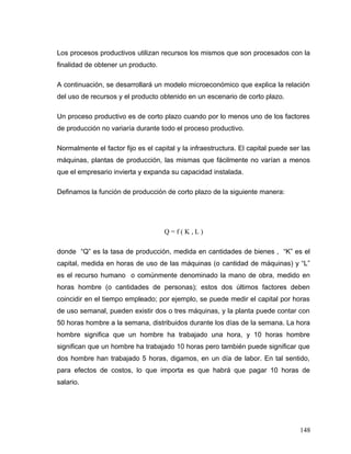 Los procesos productivos utilizan recursos los mismos que son procesados con la
finalidad de obtener un producto.
A continuación, se desarrollará un modelo microeconómico que explica la relación
del uso de recursos y el producto obtenido en un escenario de corto plazo.
Un proceso productivo es de corto plazo cuando por lo menos uno de los factores
de producción no variaría durante todo el proceso productivo.
Normalmente el factor fijo es el capital y la infraestructura. El capital puede ser las
máquinas, plantas de producción, las mismas que fácilmente no varían a menos
que el empresario invierta y expanda su capacidad instalada.
Definamos la función de producción de corto plazo de la siguiente manera:
Q = f ( K , L )
donde “Q” es la tasa de producción, medida en cantidades de bienes , “K” es el
capital, medida en horas de uso de las máquinas (o cantidad de máquinas) y “L”
es el recurso humano o comúnmente denominado la mano de obra, medido en
horas hombre (o cantidades de personas); estos dos últimos factores deben
coincidir en el tiempo empleado; por ejemplo, se puede medir el capital por horas
de uso semanal, pueden existir dos o tres máquinas, y la planta puede contar con
50 horas hombre a la semana, distribuidos durante los días de la semana. La hora
hombre significa que un hombre ha trabajado una hora, y 10 horas hombre
significan que un hombre ha trabajado 10 horas pero también puede significar que
dos hombre han trabajado 5 horas, digamos, en un día de labor. En tal sentido,
para efectos de costos, lo que importa es que habrá que pagar 10 horas de
salario.
148
 