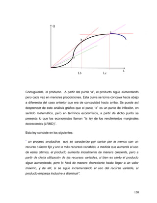 Consiguiente, el producto. A partir del punto “a”, el producto sigue aumentando
pero cada vez en menores proporciones. Esta curva se torna cóncava hacia abajo
a diferencia del caso anterior que era de concavidad hacia arriba. Se puede así
desprender de este análisis gráfico que el punto “a” es un punto de inflexión, en
sentido matemático, pero en términos económicos, a partir de dicho punto se
presenta lo que los economistas llaman “la ley de los rendimientos marginales
decrecientes (LRMD)”.
Esta ley consiste en los siguientes:
“ un proceso productivo que se caracteriza por contar por lo menos con un
recurso o factor fijo y uno o más recursos variables, a medida que aumenta el uso
de estos últimos, el producto aumenta inicialmente de manera creciente, pero a
partir de cierta utilización de los recursos variables, si bien es cierto el producto
sigue aumentando, pero lo hará de manera decreciente hasta llegar a un valor
máximo, y de allí, si se sigue incrementando el uso del recurso variable, el
producto empieza inclusive a disminuir”.
150
Q
L
b
c
a
LcLb
 