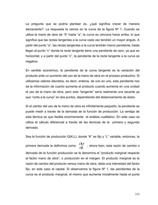 La pregunta que se podría plantear es, ¿qué significa crecer de manera
decreciente?. La respuesta la vemos en la curva de la figura Nº 1. Cuando se
utiliza la mano de obra de “0” hasta “a”, la curva es cóncava hacia arriba, lo que
significa que las rectas tangentes a la curva cada vez tendrán un mayor ángulo. A
partir del punto “a”, las rectas tangentes a la curva tendrán menor pendiente, hasta
llegar al punto “c” donde la recta tangente tiene una pendiente de cero, ya que es
horizontal; y a partir del punto “c”, la pendiente de la recta tangente a la curva es
negativa.
En sentido económico, la pendiente de la curva tangente es la variación del
producto ante un aumento del uso de la mano de obra en el proceso productivo. Si
utilizamos valores discretos, es decir, enteros, de uno en uno, esta pendiente nos
da la información de cuanto aumenta el producto cuando aumenta en una unidad
el uso de la mano de obra, pero esta “tangente” sería realmente una secante ya
que “corta a la curva” en dos puntos, dependiendo del distanciamiento de éstos.
Si el cambo del uso de la mano de obra es infinitamente pequeño, la pendiente se
puede medir a través de la derivada de la función de producción. La ventaja de
esta técnica es que facilita enormemente el análisis cualitativo. En este caso se
utiliza el cálculo diferencial a través de las técnicas de la primera y segunda
derivada.
Sea la función de producción Q(K,L), donde “K” es fijo y “L” variable, entonces, la
primera derivada la definimos como
L
Q
∂
∂
; ahora bien, esta razón de cambio o
derivada de la función producción se le denomina el “producto marginal respecto
al factor mano de obra”, o producción en el margen. El producto marginal es la
razón de cambio del producto versus mano de obra, dada una intensidad del factor
fijo, en este caso el capital. Si observamos la figura Nº 1, las pendientes de la
curva es el producto marginal, el mismo que aumenta inicialmente hasta el punto
151
 