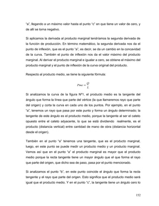 “a”, llegando a un máximo valor hasta el punto “c” en que tiene un valor de cero, y
de allí se torna negativo.
Si aplicamos la derivada al producto marginal tendríamos la segunda derivada de
la función de producción. En término matemático, la segunda derivada nos da el
punto de inflexión, que es el punto “a”, es decir, se da un cambio en la concavidad
de la curva. También el punto de inflexión nos da el valor máximo del producto
marginal. Al derivar el producto marginal e igualar a cero, se obtiene el máximo del
producto marginal y el punto de inflexión de la curva original del producto.
Respecto al producto medio, se tiene la siguiente fórmula:
L
Q
Pme =
Si analizamos la curva de la figura Nº1, el producto medio es la tangente del
ángulo que forma la línea que parte del vértice (la que llamaremos rayo que parte
del origen) y corta la curva en cada uno de los puntos. Por ejemplo, en el punto
“a”, tenemos un rayo que pasa por este punto y forma un ángulo determinado; la
tangente de este ángulo es el producto medio, porque la tangente al ser el cateto
opuesto entre el cateto adyacente, lo que se está dividiendo realmente, es el
producto (distancia vertical) entre cantidad de mano de obra (distancia horizontal
desde el origen).
También en el punto “a” tenemos una tangente, que es el producto marginal,
luego, en este punto se puede medir un producto medio y un producto marginal.
Vemos así que en el punto “a” el producto marginal es mayor que el producto
medio porque la recta tangente tiene un mayor ángulo que el que forma el rayo
que parte del origen, que dicho sea de paso, pasa por el punto mencionado.
Si analizamos el punto “b”, en este punto coincide el ángulo que forma la recta
tangente y el rayo que parte del origen. Esto significa que el producto medio será
igual que el producto medio. Y en el punto “c”, la tangente tiene un ángulo cero lo
152
 