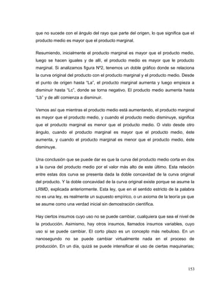 que no sucede con el ángulo del rayo que parte del origen, lo que significa que el
producto medio es mayor que el producto marginal.
Resumiendo, inicialmente el producto marginal es mayor que el producto medio,
luego se hacen iguales y de allí, el producto medio es mayor que le producto
marginal. Si analizamos figura Nº2, tenemos un doble gráfico donde se relaciona
la curva original del producto con el producto marginal y el producto medio. Desde
el punto de origen hasta “La”, el producto marginal aumenta y luego empieza a
disminuir hasta “Lc”, donde se torna negativo. El producto medio aumenta hasta
“Lb” y de allí comienza a disminuir.
Vemos así que mientras el producto medio está aumentando, el producto marginal
es mayor que el producto medio, y cuando el producto medio disminuye, significa
que el producto marginal es menor que el producto medio. O visto desde otro
ángulo, cuando el producto marginal es mayor que el producto medio, éste
aumenta, y cuando el producto marginal es menor que el producto medio, éste
disminuye.
Una conclusión que se puede dar es que la curva del producto medio corta en dos
a la curva del producto medio por el valor más alto de este último. Esta relación
entre estas dos curva se presenta dada la doble concavidad de la curva original
del producto. Y la doble concavidad de la curva original existe porque se asume la
LRMD, explicada anteriormente. Esta ley, que en el sentido estricto de la palabra
no es una ley, es realmente un supuesto empírico, o un axioma de la teoría ya que
se asume como una verdad inicial sin demostración científica.
Hay ciertos insumos cuyo uso no se puede cambiar, cualquiera que sea el nivel de
la producción. Asimismo, hay otros insumos, llamados insumos variables, cuyo
uso si se puede cambiar. El corto plazo es un concepto más nebuloso. En un
nanosegundo no se puede cambiar virtualmente nada en el proceso de
producción. En un día, quizá se puede intensificar el uso de ciertas maquinarias;
153
 