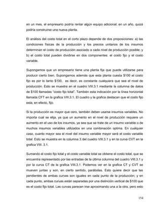 en un mes, el empresario podría rentar algún equipo adicional; en un año, quizá
podría construirse una nueva planta.
El análisis del costo total en el corto plazo depende de dos proposiciones: a) las
condiciones físicas de la producción y los precios unitarios de los insumos
determinan el costo de producción asociado a cada nivel de producción posible; y
b) el costo total pueden dividirse en dos componentes: el costo fijo y el costo
variable.
Supongamos que un empresario tiene una planta fija que puede utilizarse para
producir cierto bien. Supongamos además que esta planta cuesta $100 el costo
fijo es por lo tanto $100, es decir, es constante cualquiera que sea el nivel de
producción. Esto se muestra en el cuadro VIII.3.1 mediante la columna de datos
de $100 llamadas “costo fijo total”. También esta indicación por la línea horizontal
llamada CFT en la grafica VIII.3.1. El cuadro y la grafica destacan que el costo fijo
esta, en efecto, fijo.
Si la producción es mayor que cero, también deben usarse insumos variables. No
importa cual se elija, ya que un aumento en el nivel de producción requiere un
aumento en el uso de los insumos, ya sea que se trate de un insumo variable o de
muchos insumos variables utilizados en una combinación optima. En cualquier
caso, cuanto mayor sea el nivel del insumo variable mayor será el costo variable
total. Esto se muestra en la columna 3 del cuadro VIII.3.1 y en la curva CVT en la
grafica VIII. 3.1.
Sumando el costo fijo total y el costo variable total se obtiene el costo total, que se
encuentra representado por las entradas de la última columna del cuadro VIII.3.1 y
por la curva CT de la grafica VIII.3.1. Podemos ver en la grafica CT y CVT se
mueven juntas y son, en cierto sentido, parábolas. Esto quiere decir que las
pendientes de ambas curvas son iguales en cada punto de la producción; y en
cada punto, ambas curvas están separadas por una distinción vertical de $100 que
es el costo fijo total. Las curvas parecen irse aproximando una a la otra, pero esto
154
 