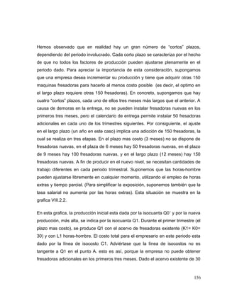Hemos observado que en realidad hay un gran número de “cortos” plazos,
dependiendo del periodo involucrado. Cada corto plazo se caracteriza por el hecho
de que no todos los factores de producción pueden ajustarse plenamente en el
periodo dado. Para apreciar la importancia de esta consideración, supongamos
que una empresa desea incrementar su producción y tiene que adquirir otras 150
maquinas fresadoras para hacerlo al menos costo posible (es decir, el optimo en
el largo plazo requiere otras 150 fresadoras). En concreto, supongamos que hay
cuatro “cortos” plazos, cada uno de ellos tres meses más largos que el anterior. A
causa de demoras en la entrega, no se pueden instalar fresadoras nuevas en los
primeros tres meses, pero el calendario de entrega permite instalar 50 fresadoras
adicionales en cada uno de los trimestres siguientes. Por consiguiente, el ajuste
en el largo plazo (un año en este caso) implica una adicción de 150 fresadoras, la
cual se realiza en tres etapas. En el plazo mas costo (3 meses) no se dispone de
fresadoras nuevas, en el plaza de 6 meses hay 50 fresadoras nuevas, en el plazo
de 9 meses hay 100 fresadoras nuevas, y en el largo plazo (12 meses) hay 150
fresadoras nuevas. A fin de producir en el nuevo nivel, se necesitan cantidades de
trabajo diferentes en cada periodo trimestral. Suponemos que las horas-hombre
pueden ajustarse libremente en cualquier momento, utilizando el empleo de horas
extras y tiempo parcial. (Para simplificar la exposición, suponemos también que la
tasa salarial no aumenta por las horas extras). Esta situación se muestra en la
grafica VIII.2.2.
En esta grafica, la producción inicial esta dada por la isocuanta Q0´ y por la nueva
producción, más alta, se indica por la isocuanta Q1. Durante el primer trimestre (el
plazo mas costo), se produce Q1 con el acervo de fresadoras existente (K1= K0=
30) y con L1 horas-hombre. El costo total para el empresario en este periodo esta
dado por la línea de isocosto C1. Adviértase que la línea de isocostos no es
tangente a Q1 en el punto A. esto es así, porque la empresa no puede obtener
fresadoras adicionales en los primeros tres meses. Dado el acervo existente de 30
156
 